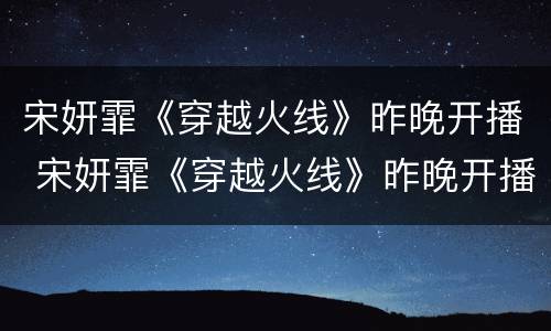 宋妍霏《穿越火线》昨晚开播 宋妍霏《穿越火线》昨晚开播时间