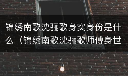 锦绣南歌沈骊歌身实身份是什么（锦绣南歌沈骊歌师傅身世）