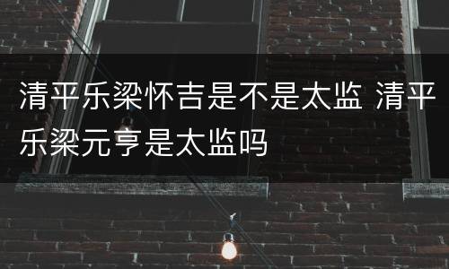 清平乐梁怀吉是不是太监 清平乐梁元亨是太监吗