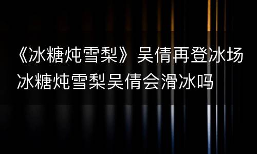 《冰糖炖雪梨》吴倩再登冰场 冰糖炖雪梨吴倩会滑冰吗