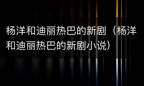 杨洋和迪丽热巴的新剧（杨洋和迪丽热巴的新剧小说）