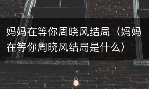 妈妈在等你周晓风结局（妈妈在等你周晓风结局是什么）