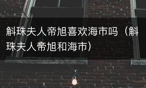 斛珠夫人帝旭喜欢海市吗（斛珠夫人帝旭和海市）