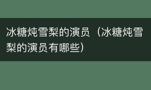 冰糖炖雪梨的演员（冰糖炖雪梨的演员有哪些）