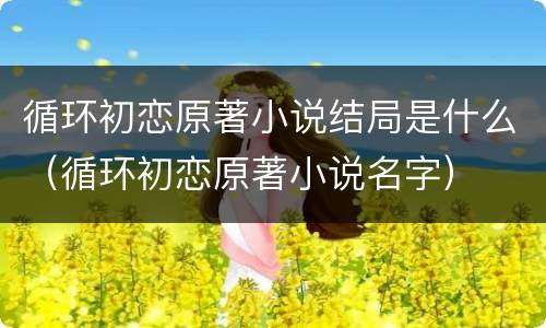 循环初恋原著小说结局是什么（循环初恋原著小说名字）
