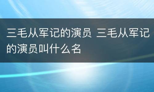 三毛从军记的演员 三毛从军记的演员叫什么名