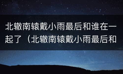 北辙南辕戴小雨最后和谁在一起了（北辙南辕戴小雨最后和谁在一起了豆瓣）