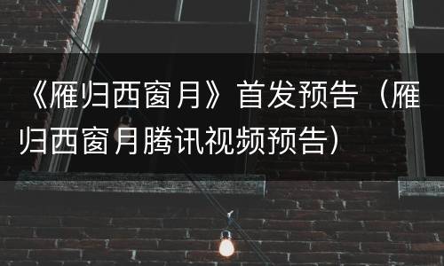 《雁归西窗月》首发预告（雁归西窗月腾讯视频预告）
