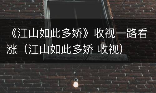 《江山如此多娇》收视一路看涨（江山如此多娇 收视）