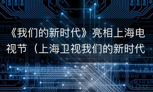 《我们的新时代》亮相上海电视节（上海卫视我们的新时代）