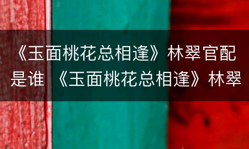 《玉面桃花总相逢》林翠官配是谁 《玉面桃花总相逢》林翠官配是谁扮演的