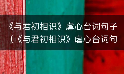 《与君初相识》虐心台词句子（《与君初相识》虐心台词句子）