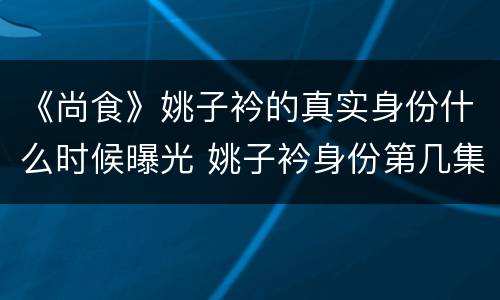 《尚食》姚子衿的真实身份什么时候曝光 姚子衿身份第几集发现