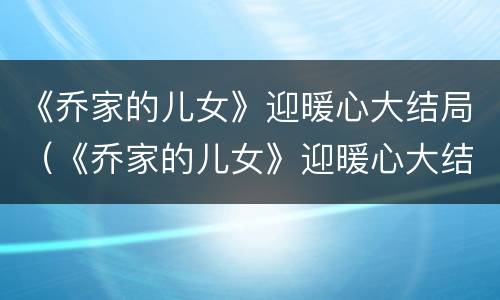 《乔家的儿女》迎暖心大结局（《乔家的儿女》迎暖心大结局视频）