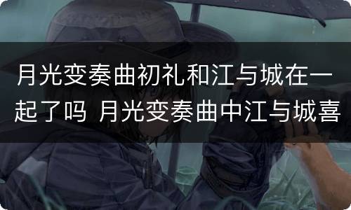 月光变奏曲初礼和江与城在一起了吗 月光变奏曲中江与城喜欢谁