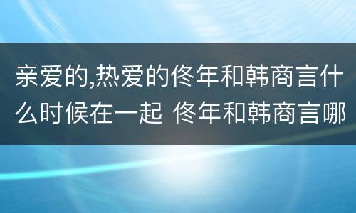 亲爱的,热爱的佟年和韩商言什么时候在一起 佟年和韩商言哪一集在一起