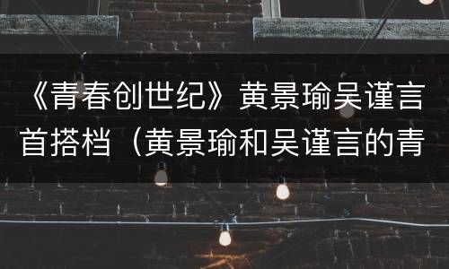 《青春创世纪》黄景瑜吴谨言首搭档（黄景瑜和吴谨言的青春创世纪）