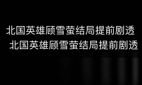 北国英雄顾雪萤结局提前剧透 北国英雄顾雪萤结局提前剧透第几章