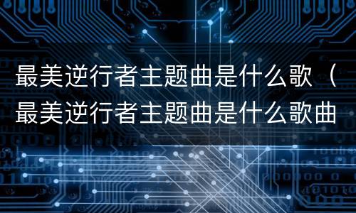 最美逆行者主题曲是什么歌（最美逆行者主题曲是什么歌曲）