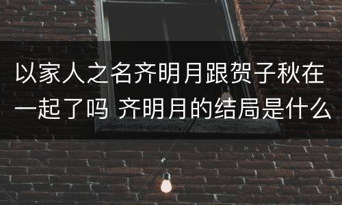 以家人之名齐明月跟贺子秋在一起了吗 齐明月的结局是什么