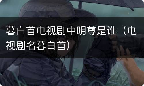 暮白首电视剧中明尊是谁（电视剧名暮白首）