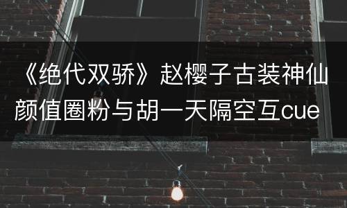 《绝代双骄》赵樱子古装神仙颜值圈粉与胡一天隔空互cue