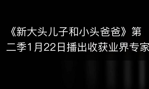 《新大头儿子和小头爸爸》第二季1月22日播出收获业界专家学者盛赞