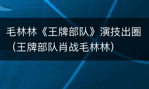毛林林《王牌部队》演技出圈（王牌部队肖战毛林林）
