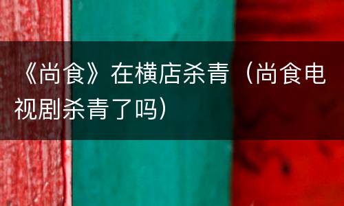《尚食》在横店杀青（尚食电视剧杀青了吗）