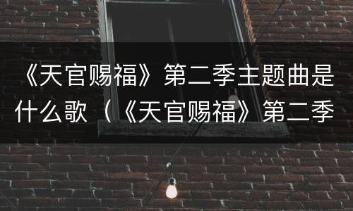 《天官赐福》第二季主题曲是什么歌（《天官赐福》第二季主题曲是什么歌）