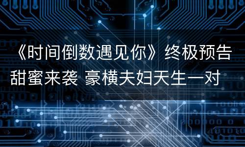 《时间倒数遇见你》终极预告甜蜜来袭 豪横夫妇天生一对