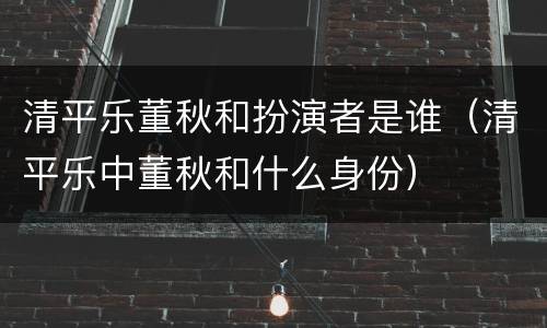 清平乐董秋和扮演者是谁（清平乐中董秋和什么身份）