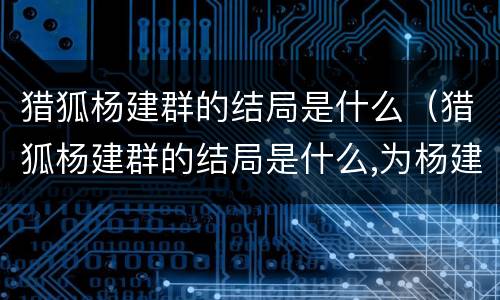 猎狐杨建群的结局是什么（猎狐杨建群的结局是什么,为杨建群黑化埋下了伏笔）