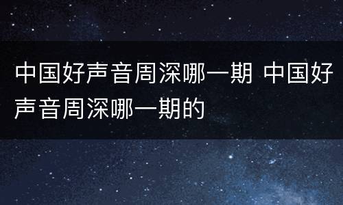 中国好声音周深哪一期 中国好声音周深哪一期的