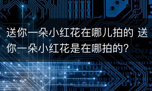 送你一朵小红花在哪儿拍的 送你一朵小红花是在哪拍的?