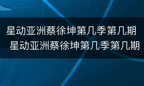 星动亚洲蔡徐坤第几季第几期 星动亚洲蔡徐坤第几季第几期出现