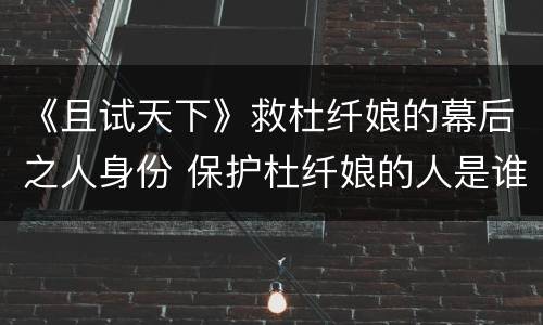 《且试天下》救杜纤娘的幕后之人身份 保护杜纤娘的人是谁