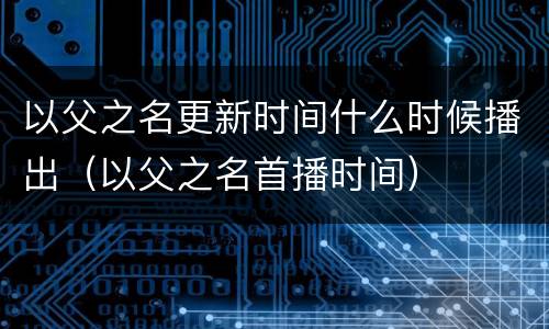以父之名更新时间什么时候播出（以父之名首播时间）