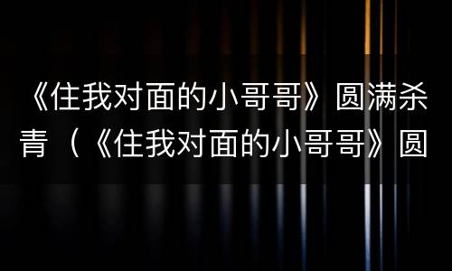 《住我对面的小哥哥》圆满杀青（《住我对面的小哥哥》圆满杀青免费阅读）