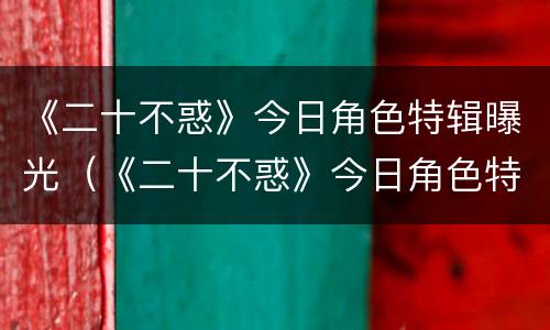 《二十不惑》今日角色特辑曝光（《二十不惑》今日角色特辑曝光）