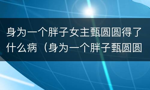 身为一个胖子女主甄圆圆得了什么病（身为一个胖子甄圆圆是谁演的）