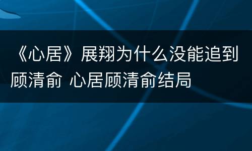 《心居》展翔为什么没能追到顾清俞 心居顾清俞结局