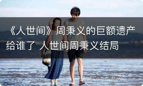 《人世间》周秉义的巨额遗产给谁了 人世间周秉义结局