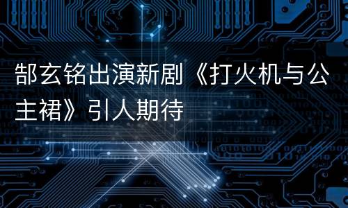 郜玄铭出演新剧《打火机与公主裙》引人期待
