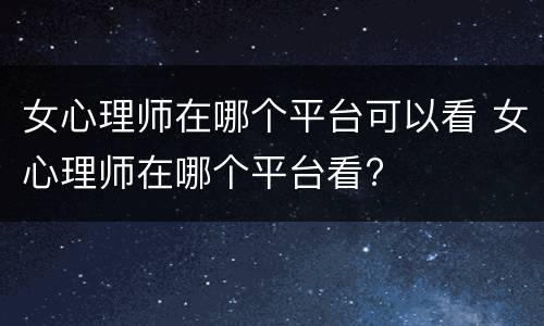 女心理师在哪个平台可以看 女心理师在哪个平台看?