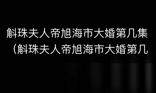 斛珠夫人帝旭海市大婚第几集（斛珠夫人帝旭海市大婚第几集吻戏）
