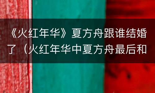 《火红年华》夏方舟跟谁结婚了（火红年华中夏方舟最后和谁在一起）