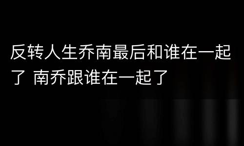 反转人生乔南最后和谁在一起了 南乔跟谁在一起了