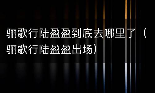 骊歌行陆盈盈到底去哪里了（骊歌行陆盈盈出场）