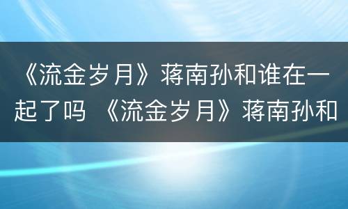 《流金岁月》蒋南孙和谁在一起了吗 《流金岁月》蒋南孙和谁在一起了吗视频